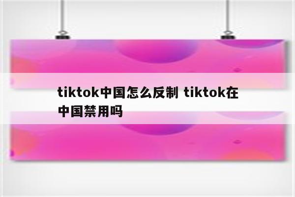 tiktok中国怎么反制 tiktok在中国禁用吗