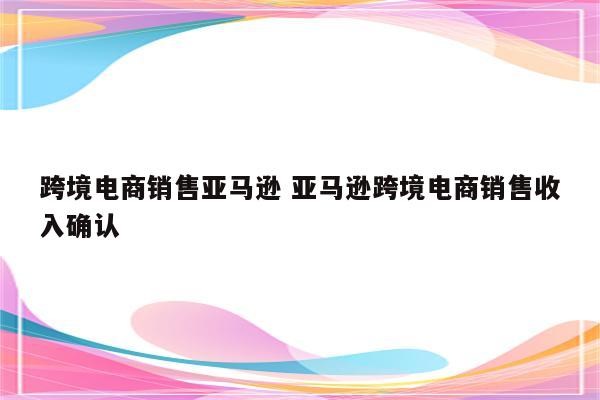 跨境电商销售亚马逊 亚马逊跨境电商销售收入确认