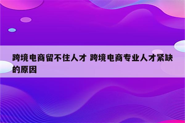 跨境电商留不住人才 跨境电商专业人才紧缺的原因
