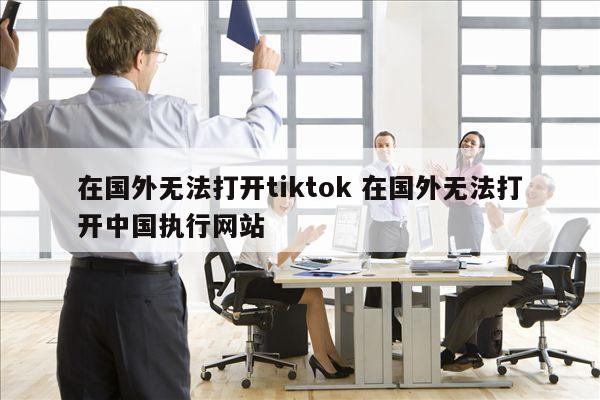 在国外无法打开tiktok 在国外无法打开中国执行网站