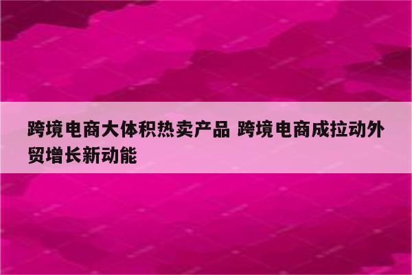 跨境电商大体积热卖产品 跨境电商成拉动外贸增长新动能
