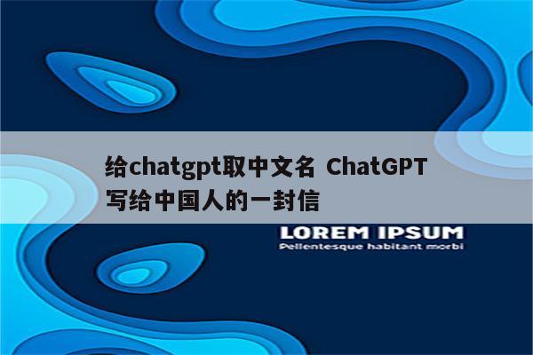 给chatgpt取中文名 ChatGPT写给中国人的一封信