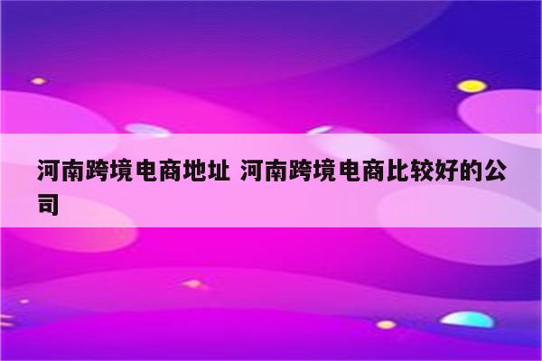河南跨境电商地址 河南跨境电商比较好的公司