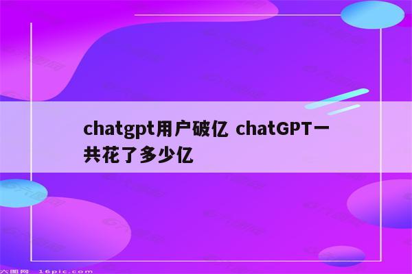 chatgpt用户破亿 chatGPT一共花了多少亿