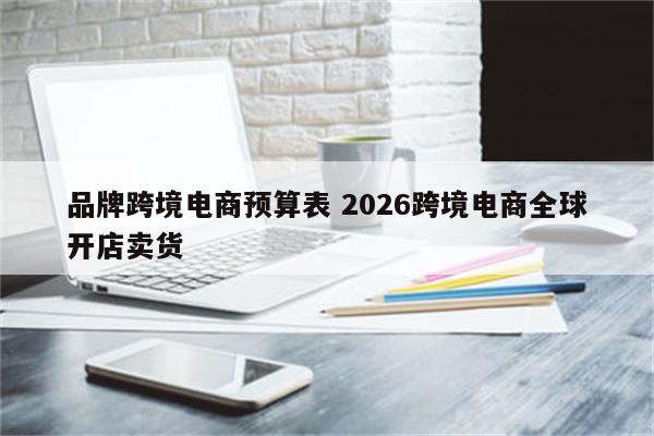 品牌跨境电商预算表 2026跨境电商全球开店卖货