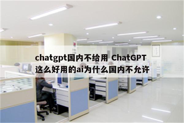 chatgpt国内不给用 ChatGPT这么好用的ai为什么国内不允许