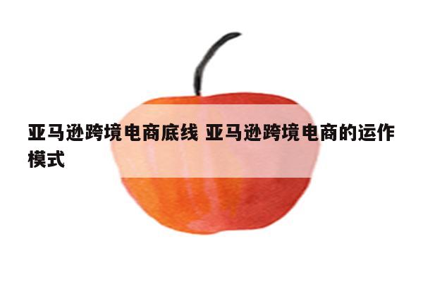 亚马逊跨境电商底线 亚马逊跨境电商的运作模式