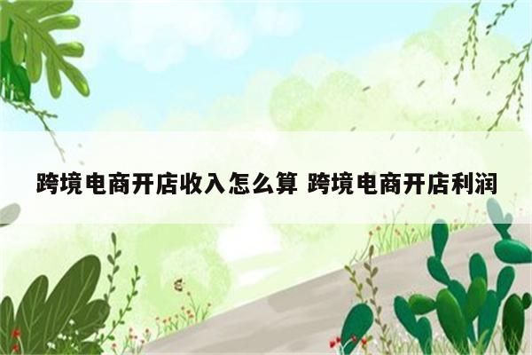 跨境电商开店收入怎么算 跨境电商开店利润