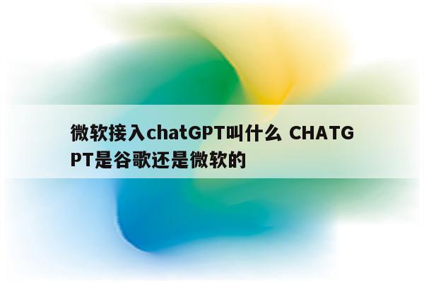微软接入chatGPT叫什么 CHATGPT是谷歌还是微软的