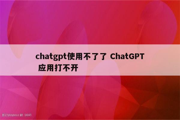 chatgpt使用不了了 ChatGPT 应用打不开