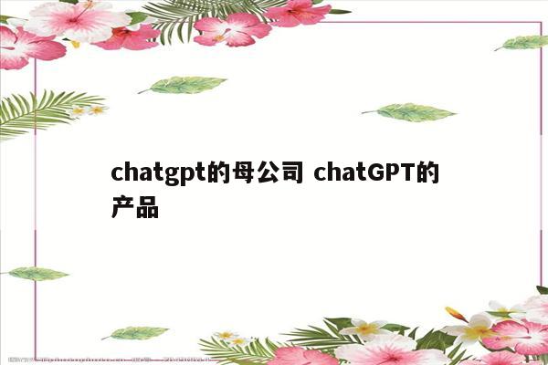 chatgpt的母公司 chatGPT的产品